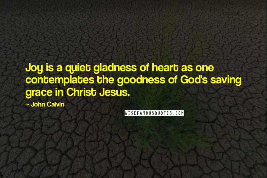 John Calvin Quotes: Joy is a quiet gladness of heart as one contemplates the goodness of God's saving grace in Christ Jesus.