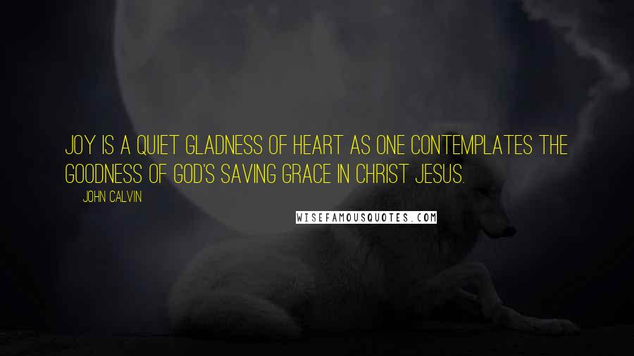 John Calvin Quotes: Joy is a quiet gladness of heart as one contemplates the goodness of God's saving grace in Christ Jesus.