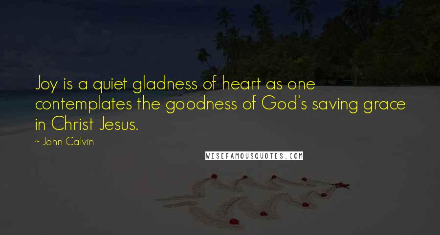 John Calvin Quotes: Joy is a quiet gladness of heart as one contemplates the goodness of God's saving grace in Christ Jesus.