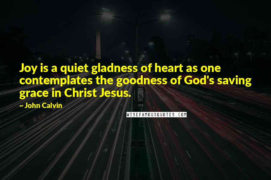 John Calvin Quotes: Joy is a quiet gladness of heart as one contemplates the goodness of God's saving grace in Christ Jesus.