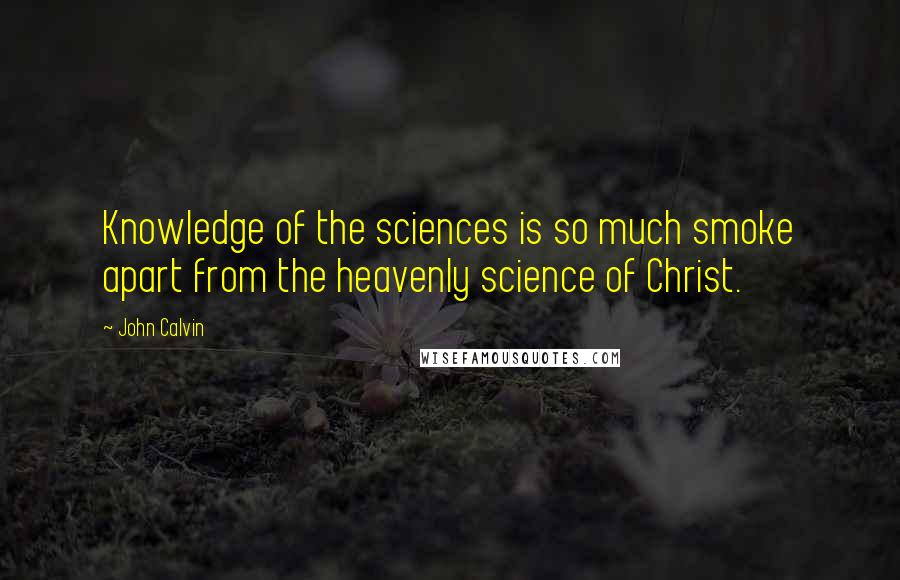 John Calvin Quotes: Knowledge of the sciences is so much smoke apart from the heavenly science of Christ.