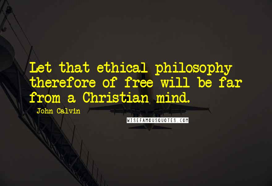 John Calvin Quotes: Let that ethical philosophy therefore of free-will be far from a Christian mind.
