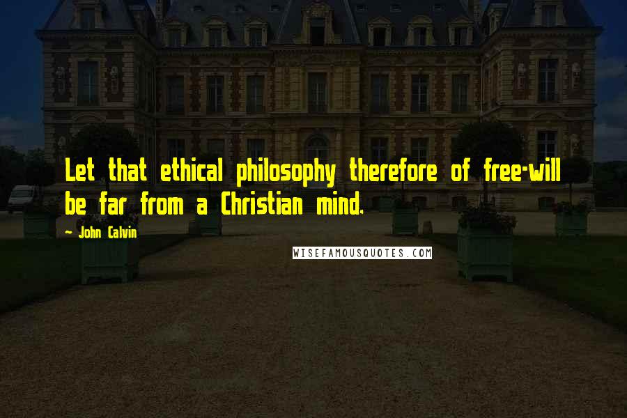 John Calvin Quotes: Let that ethical philosophy therefore of free-will be far from a Christian mind.