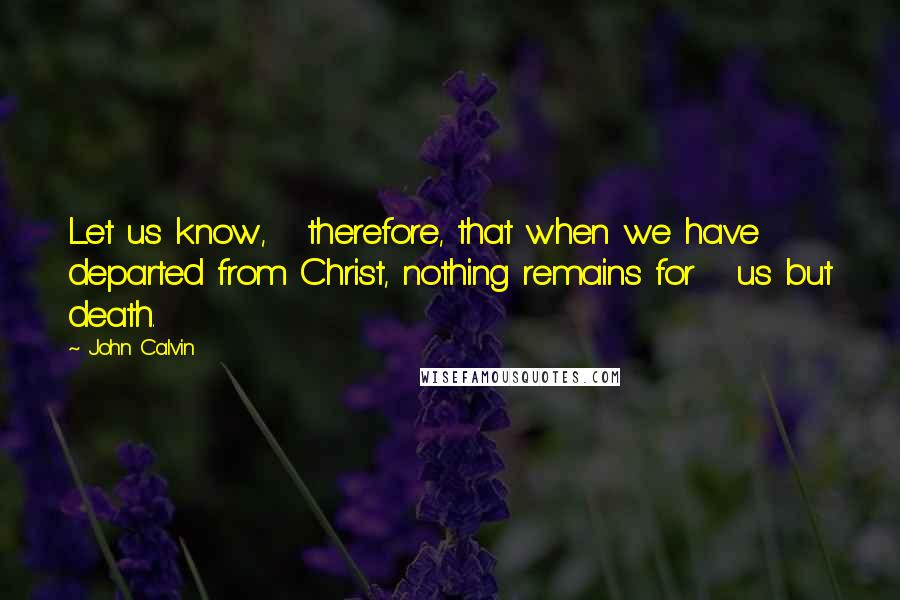 John Calvin Quotes: Let us know,   therefore, that when we have departed from Christ, nothing remains for   us but death.