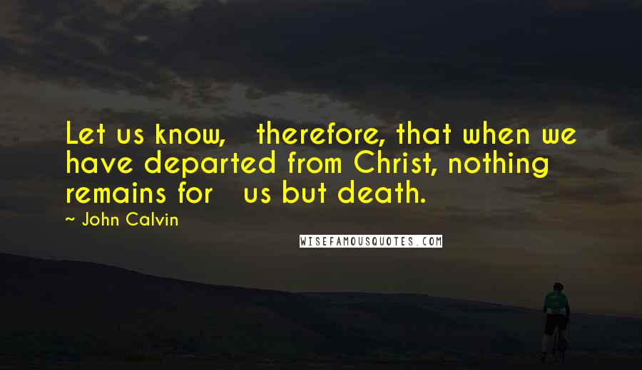 John Calvin Quotes: Let us know,   therefore, that when we have departed from Christ, nothing remains for   us but death.