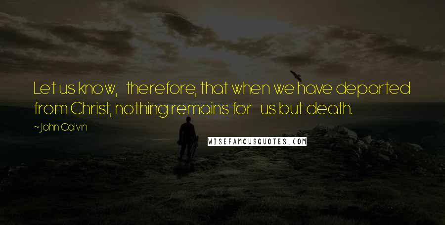 John Calvin Quotes: Let us know,   therefore, that when we have departed from Christ, nothing remains for   us but death.