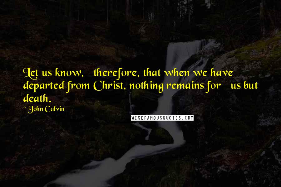 John Calvin Quotes: Let us know,   therefore, that when we have departed from Christ, nothing remains for   us but death.