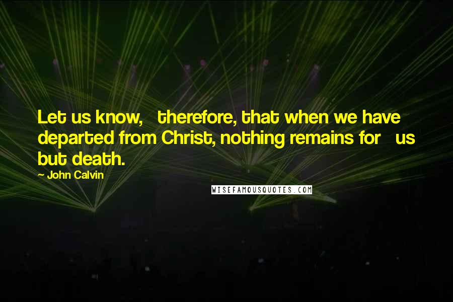 John Calvin Quotes: Let us know,   therefore, that when we have departed from Christ, nothing remains for   us but death.