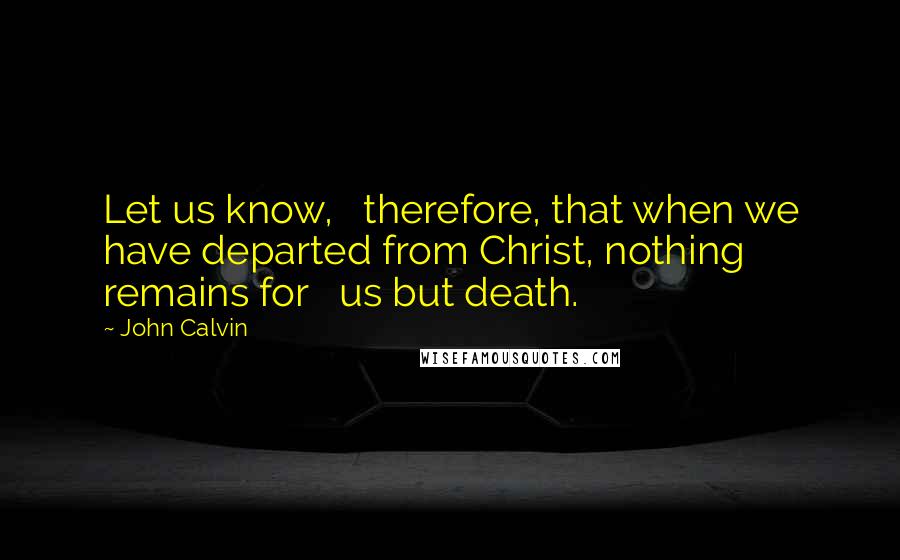 John Calvin Quotes: Let us know,   therefore, that when we have departed from Christ, nothing remains for   us but death.