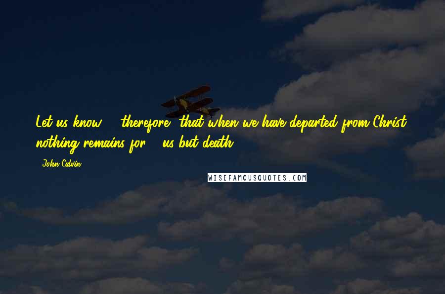 John Calvin Quotes: Let us know,   therefore, that when we have departed from Christ, nothing remains for   us but death.