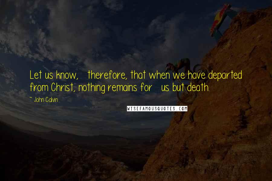 John Calvin Quotes: Let us know,   therefore, that when we have departed from Christ, nothing remains for   us but death.