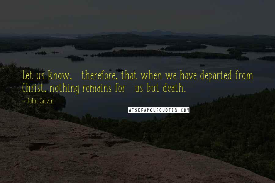 John Calvin Quotes: Let us know,   therefore, that when we have departed from Christ, nothing remains for   us but death.