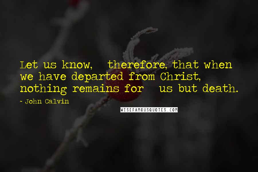 John Calvin Quotes: Let us know,   therefore, that when we have departed from Christ, nothing remains for   us but death.