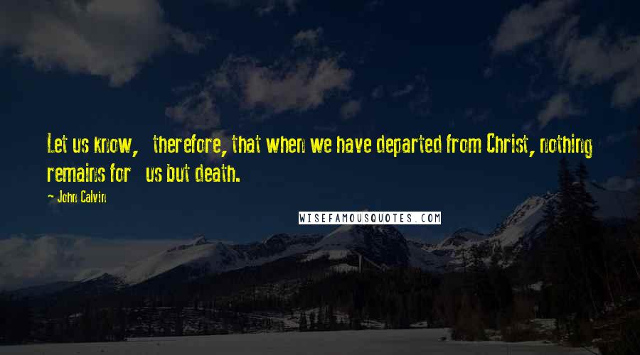 John Calvin Quotes: Let us know,   therefore, that when we have departed from Christ, nothing remains for   us but death.