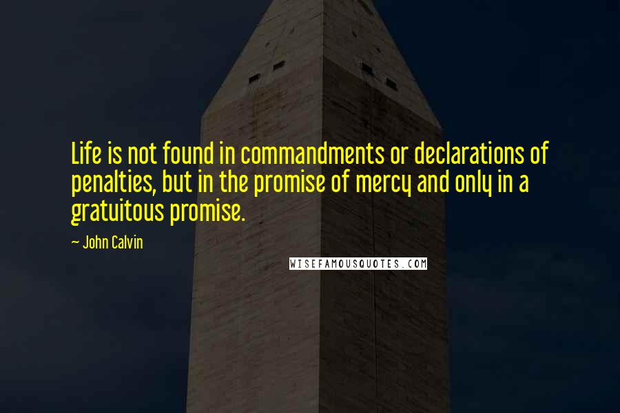 John Calvin Quotes: Life is not found in commandments or declarations of penalties, but in the promise of mercy and only in a gratuitous promise.