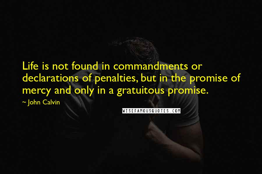 John Calvin Quotes: Life is not found in commandments or declarations of penalties, but in the promise of mercy and only in a gratuitous promise.