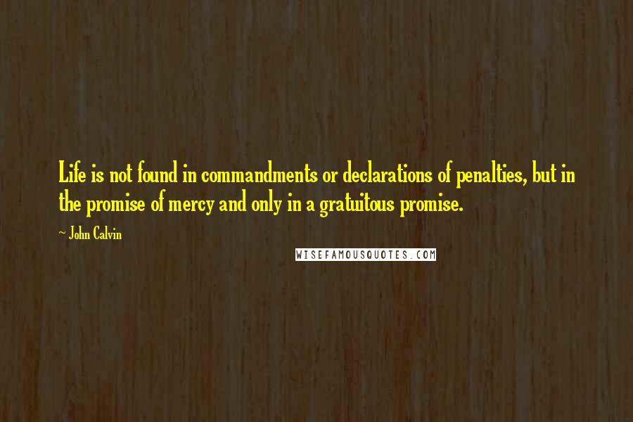 John Calvin Quotes: Life is not found in commandments or declarations of penalties, but in the promise of mercy and only in a gratuitous promise.