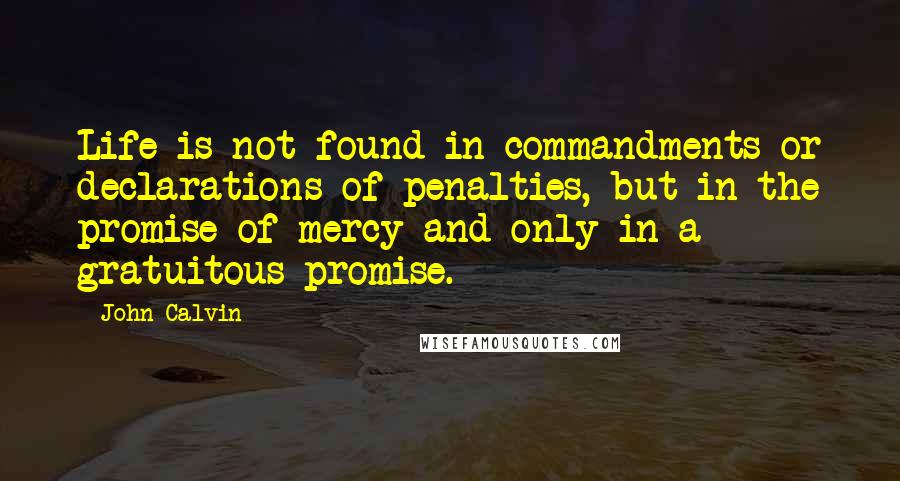 John Calvin Quotes: Life is not found in commandments or declarations of penalties, but in the promise of mercy and only in a gratuitous promise.