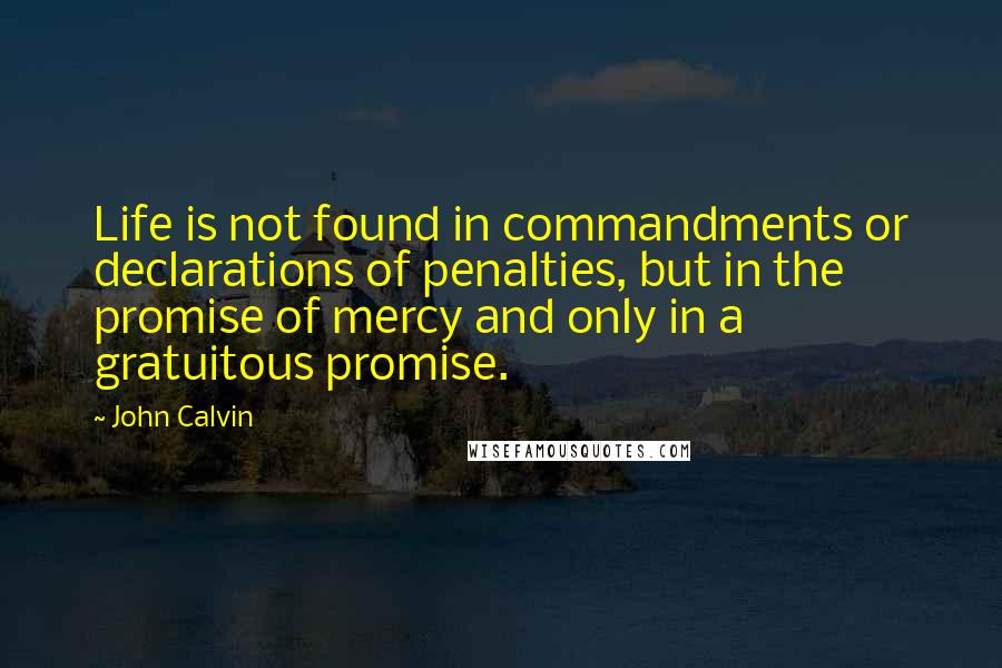 John Calvin Quotes: Life is not found in commandments or declarations of penalties, but in the promise of mercy and only in a gratuitous promise.