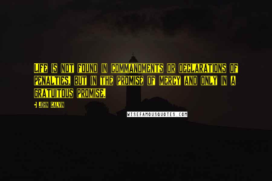 John Calvin Quotes: Life is not found in commandments or declarations of penalties, but in the promise of mercy and only in a gratuitous promise.