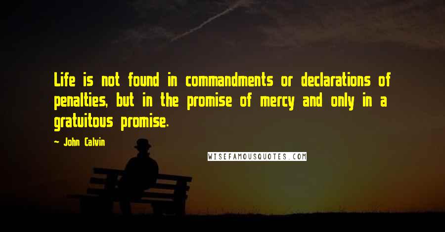John Calvin Quotes: Life is not found in commandments or declarations of penalties, but in the promise of mercy and only in a gratuitous promise.
