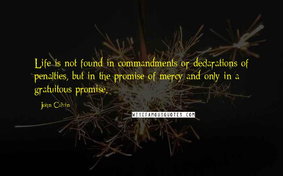 John Calvin Quotes: Life is not found in commandments or declarations of penalties, but in the promise of mercy and only in a gratuitous promise.