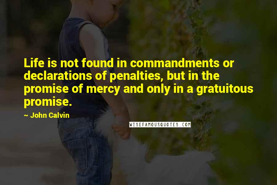 John Calvin Quotes: Life is not found in commandments or declarations of penalties, but in the promise of mercy and only in a gratuitous promise.