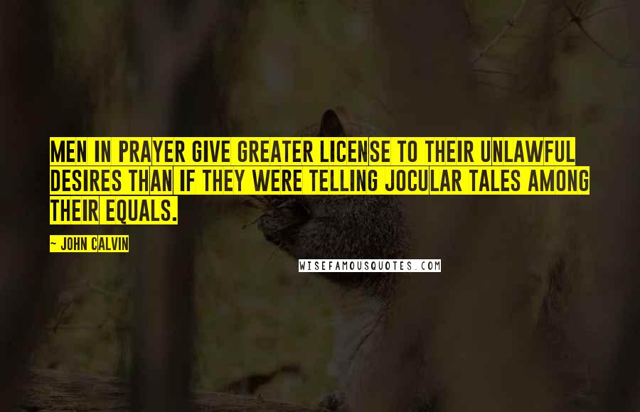 John Calvin Quotes: Men in prayer give greater license to their unlawful desires than if they were telling jocular tales among their equals.