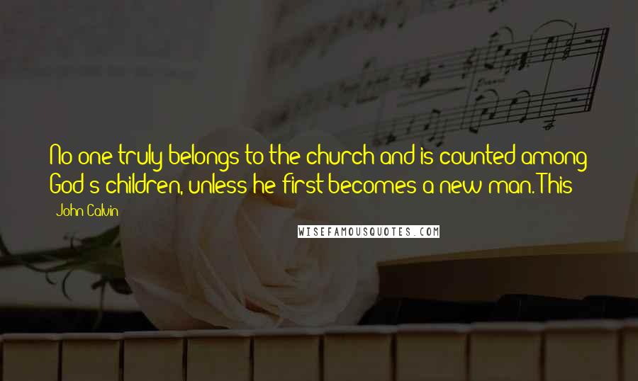 John Calvin Quotes: No one truly belongs to the church and is counted among God's children, unless he first becomes a new man. This