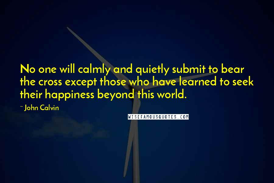 John Calvin Quotes: No one will calmly and quietly submit to bear the cross except those who have learned to seek their happiness beyond this world.