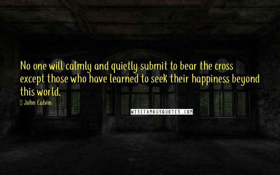 John Calvin Quotes: No one will calmly and quietly submit to bear the cross except those who have learned to seek their happiness beyond this world.