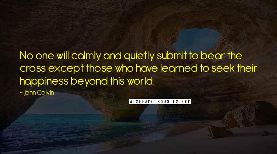 John Calvin Quotes: No one will calmly and quietly submit to bear the cross except those who have learned to seek their happiness beyond this world.