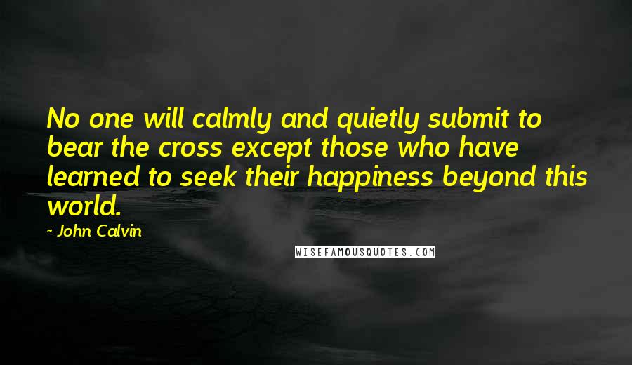 John Calvin Quotes: No one will calmly and quietly submit to bear the cross except those who have learned to seek their happiness beyond this world.