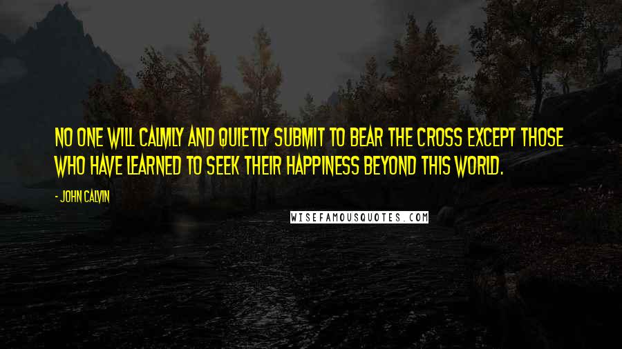 John Calvin Quotes: No one will calmly and quietly submit to bear the cross except those who have learned to seek their happiness beyond this world.
