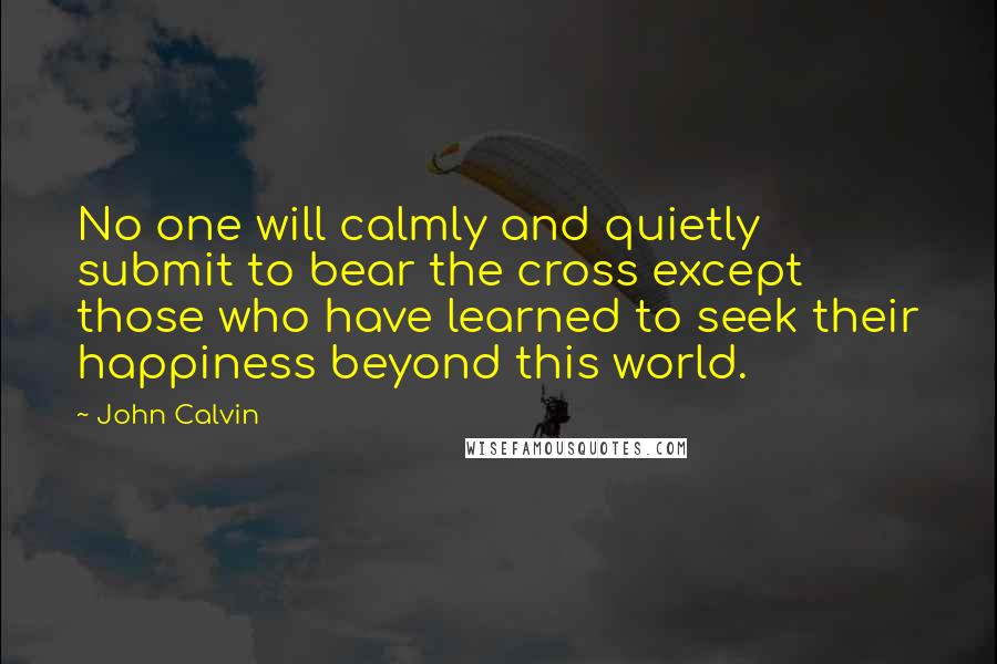 John Calvin Quotes: No one will calmly and quietly submit to bear the cross except those who have learned to seek their happiness beyond this world.