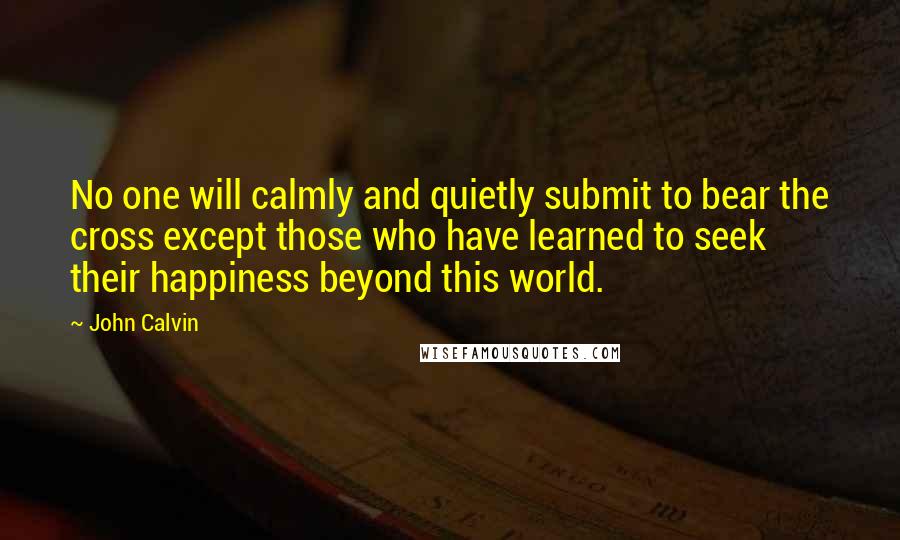 John Calvin Quotes: No one will calmly and quietly submit to bear the cross except those who have learned to seek their happiness beyond this world.