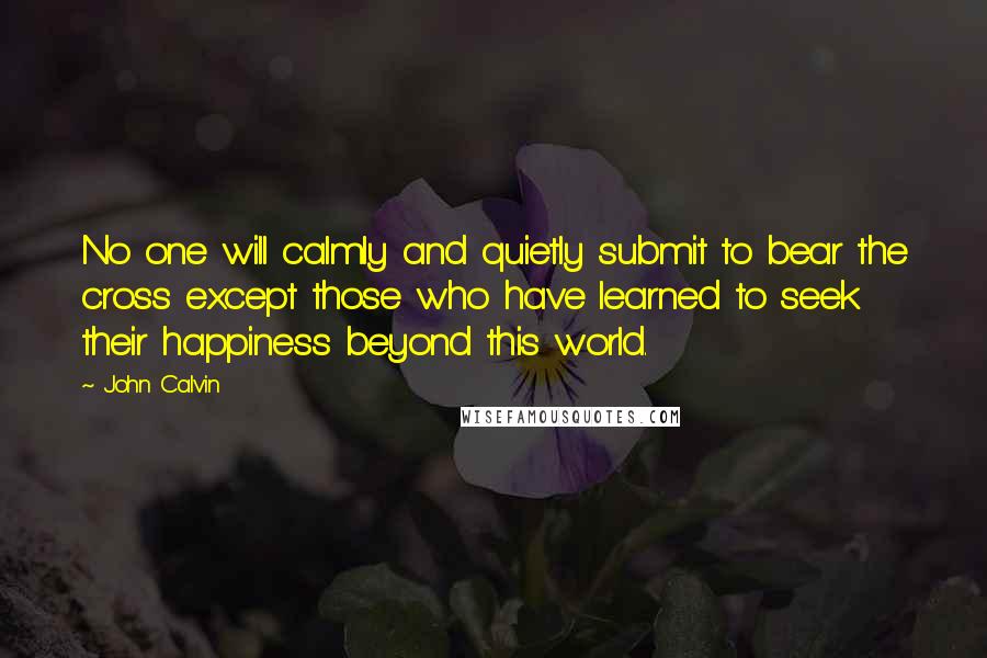 John Calvin Quotes: No one will calmly and quietly submit to bear the cross except those who have learned to seek their happiness beyond this world.