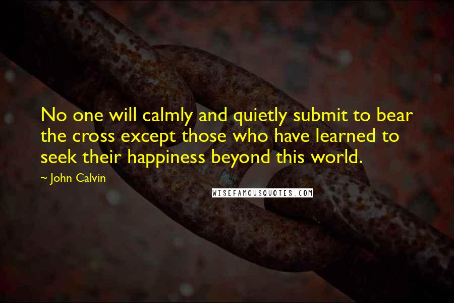 John Calvin Quotes: No one will calmly and quietly submit to bear the cross except those who have learned to seek their happiness beyond this world.