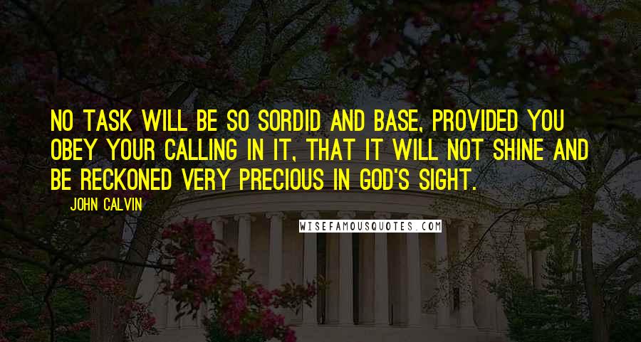 John Calvin Quotes: No Task will be so sordid and base, provided you obey your calling in it, that it will not shine and be reckoned very precious in God's sight.