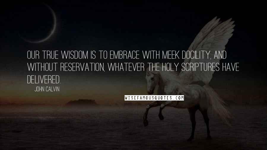 John Calvin Quotes: Our true wisdom is to embrace with meek docility, and without reservation, whatever the holy scriptures have delivered.