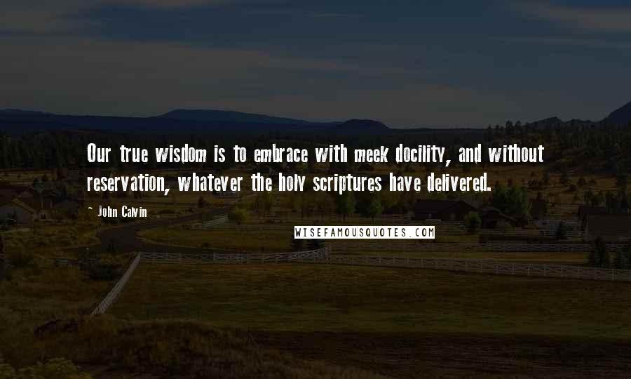 John Calvin Quotes: Our true wisdom is to embrace with meek docility, and without reservation, whatever the holy scriptures have delivered.