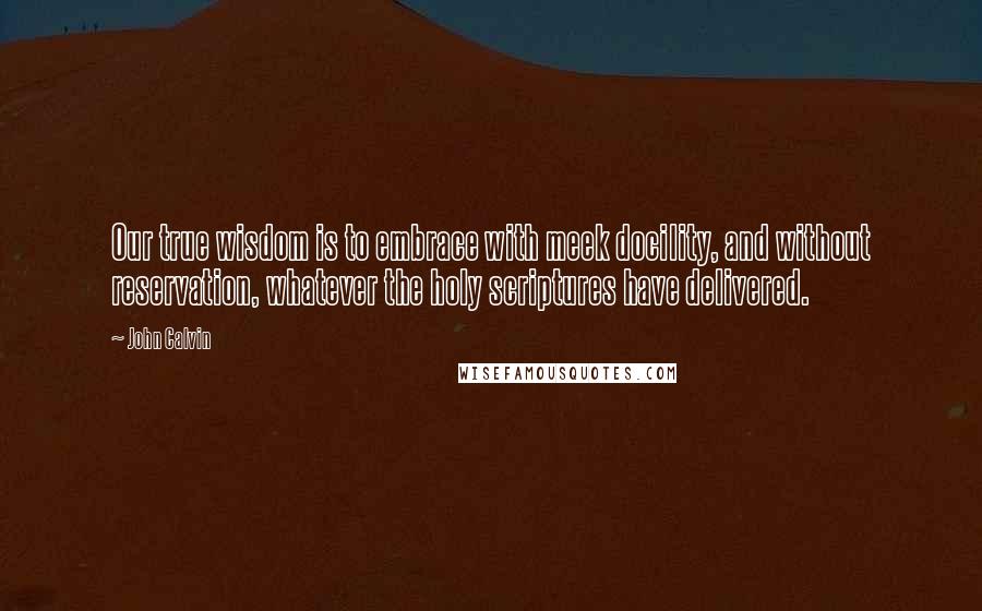 John Calvin Quotes: Our true wisdom is to embrace with meek docility, and without reservation, whatever the holy scriptures have delivered.