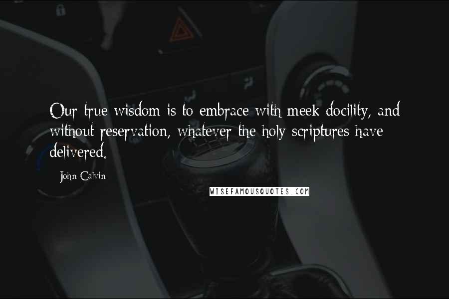 John Calvin Quotes: Our true wisdom is to embrace with meek docility, and without reservation, whatever the holy scriptures have delivered.