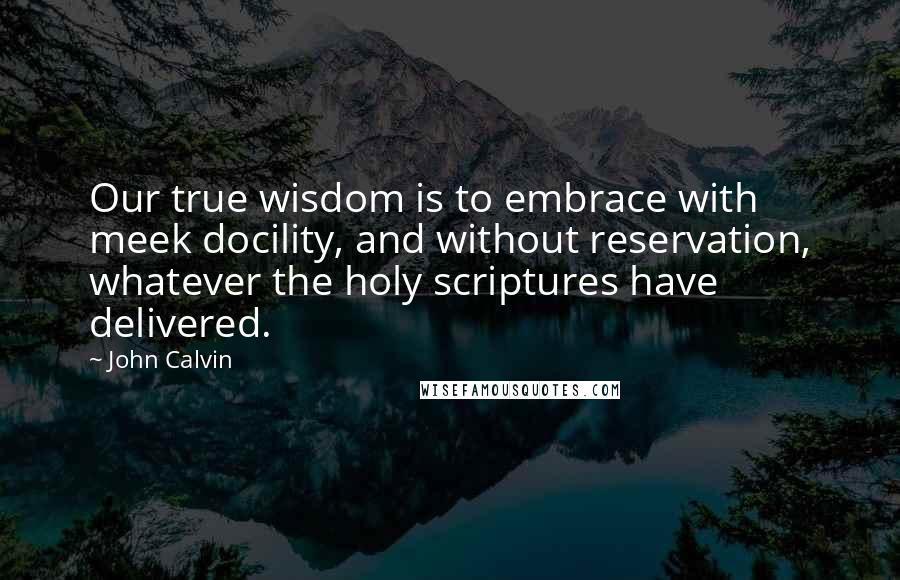 John Calvin Quotes: Our true wisdom is to embrace with meek docility, and without reservation, whatever the holy scriptures have delivered.