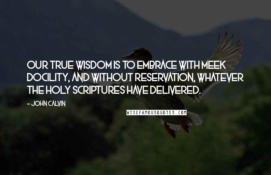 John Calvin Quotes: Our true wisdom is to embrace with meek docility, and without reservation, whatever the holy scriptures have delivered.