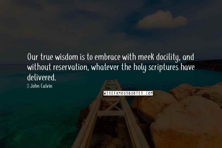 John Calvin Quotes: Our true wisdom is to embrace with meek docility, and without reservation, whatever the holy scriptures have delivered.