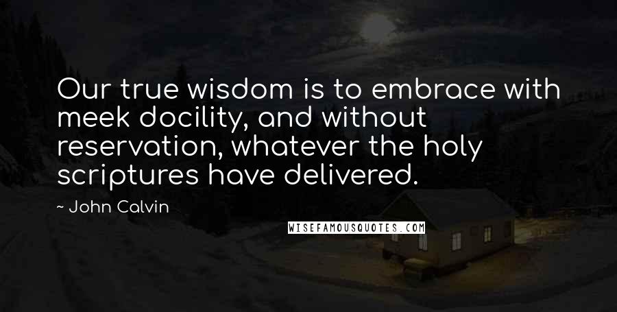 John Calvin Quotes: Our true wisdom is to embrace with meek docility, and without reservation, whatever the holy scriptures have delivered.
