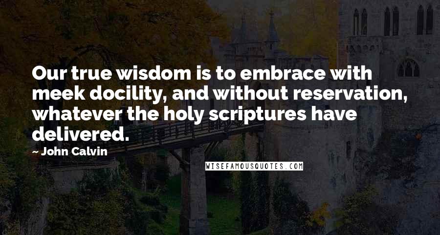 John Calvin Quotes: Our true wisdom is to embrace with meek docility, and without reservation, whatever the holy scriptures have delivered.