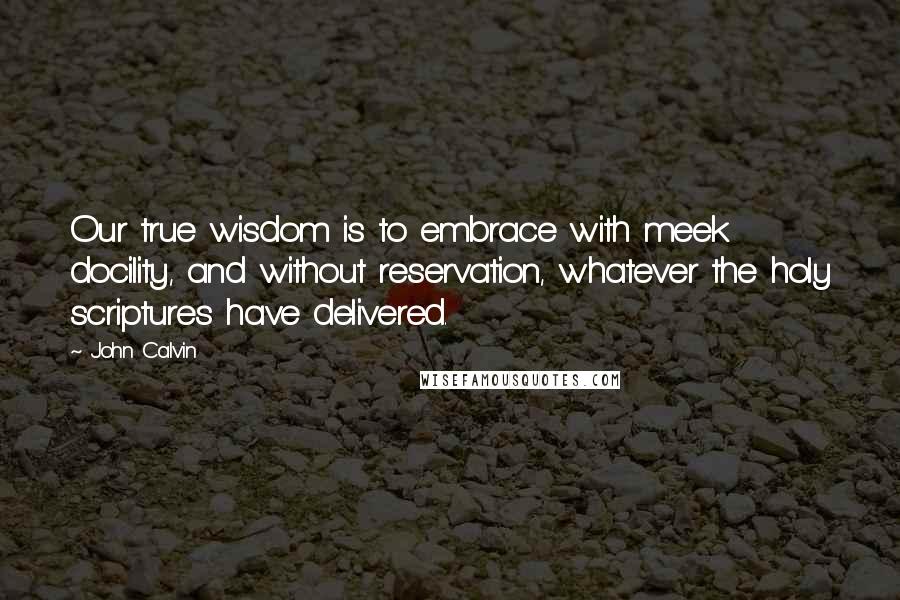 John Calvin Quotes: Our true wisdom is to embrace with meek docility, and without reservation, whatever the holy scriptures have delivered.