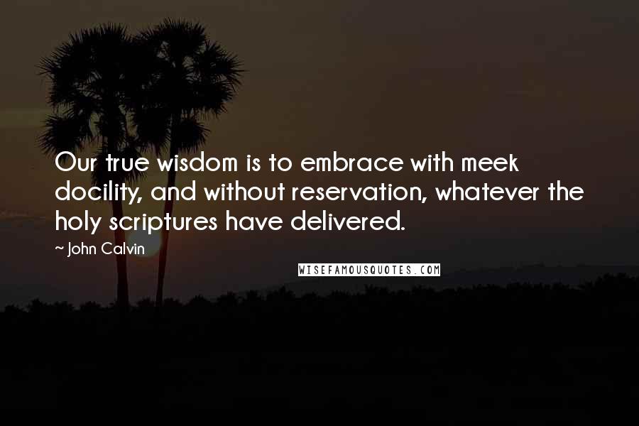 John Calvin Quotes: Our true wisdom is to embrace with meek docility, and without reservation, whatever the holy scriptures have delivered.